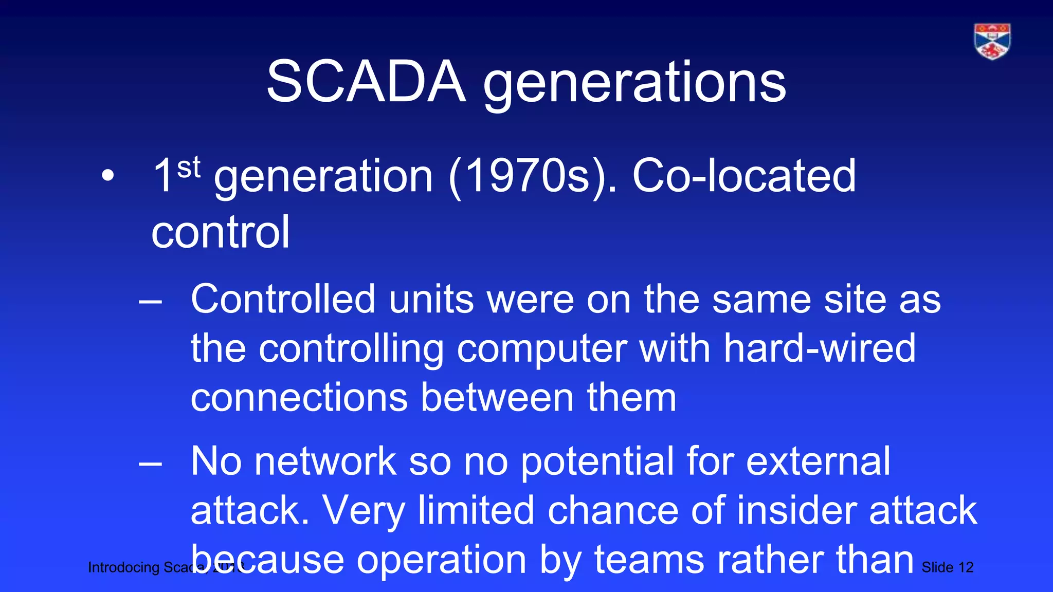 Introdocing Scada, 2013 Slide 12
SCADA generations
• 1st generation (1970s). Co-located
control
– Controlled units were on the same site as
the controlling computer with hard-wired
connections between them
– No network so no potential for external
attack. Very limited chance of insider attack
because operation by teams rather than
 