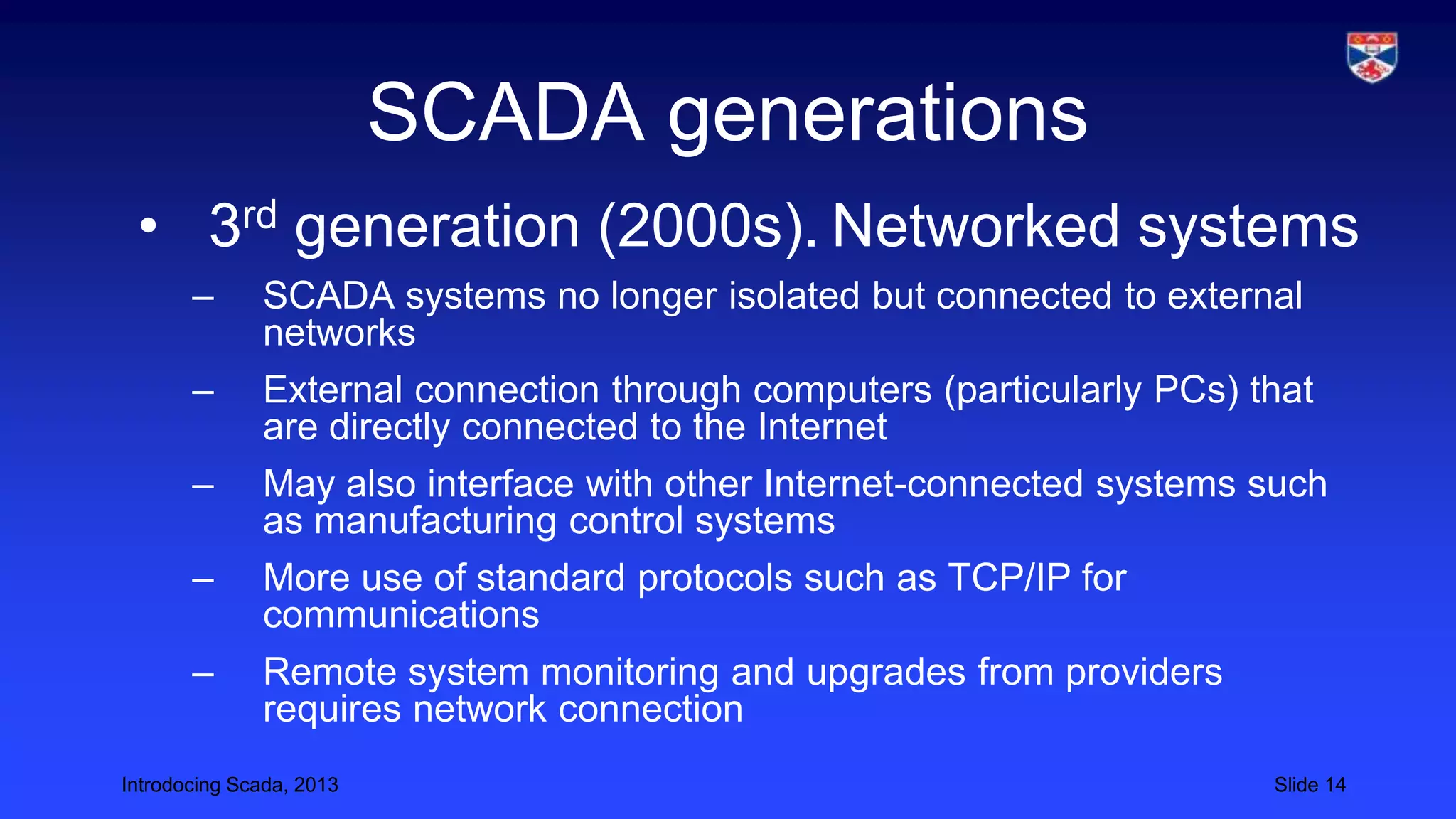 Introdocing Scada, 2013 Slide 14
SCADA generations
• 3rd generation (2000s). Networked systems
– SCADA systems no longer isolated but connected to external
networks
– External connection through computers (particularly PCs) that
are directly connected to the Internet
– May also interface with other Internet-connected systems such
as manufacturing control systems
– More use of standard protocols such as TCP/IP for
communications
– Remote system monitoring and upgrades from providers
requires network connection
 