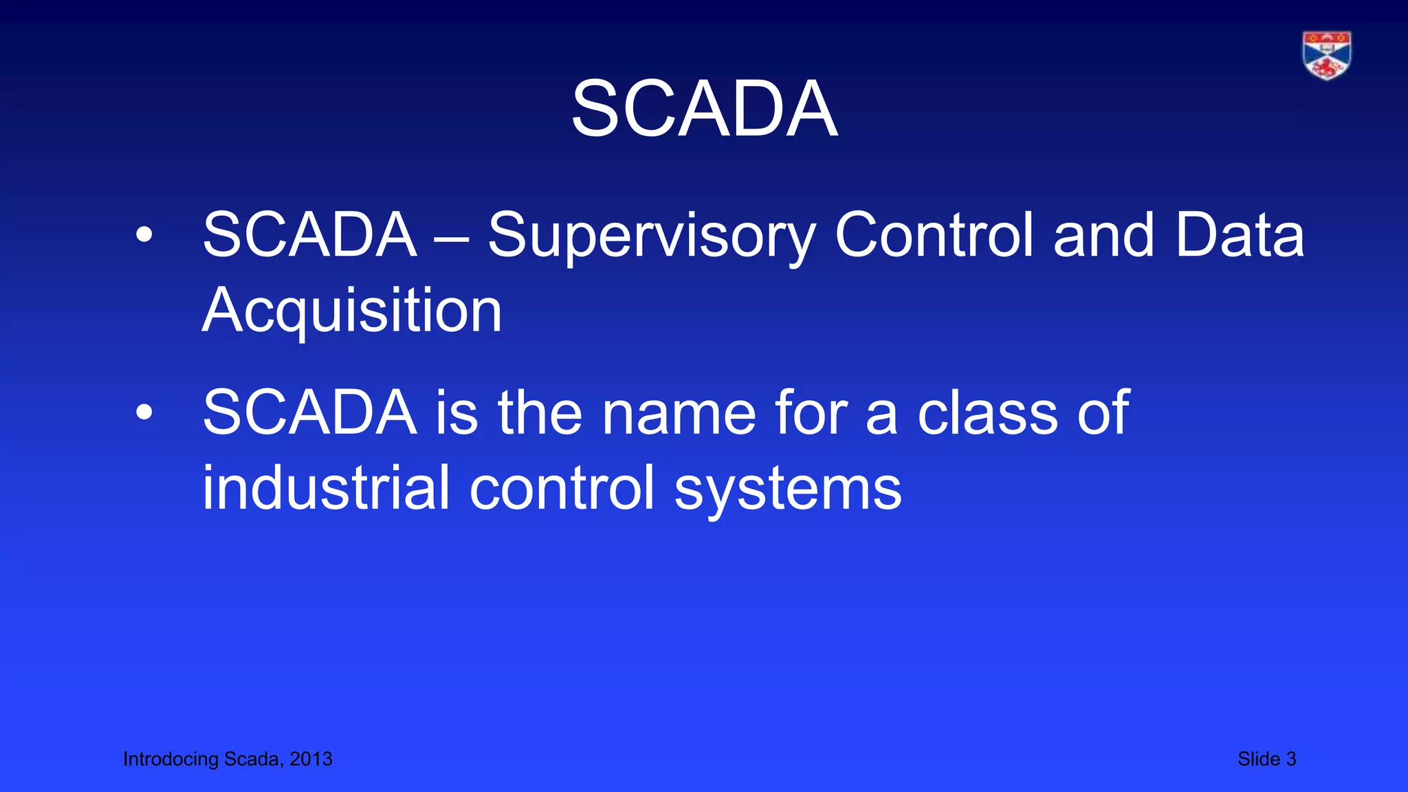Introdocing Scada, 2013 Slide 3
SCADA
• SCADA – Supervisory Control and Data
Acquisition
• SCADA is the name for a class of
industrial control systems
 