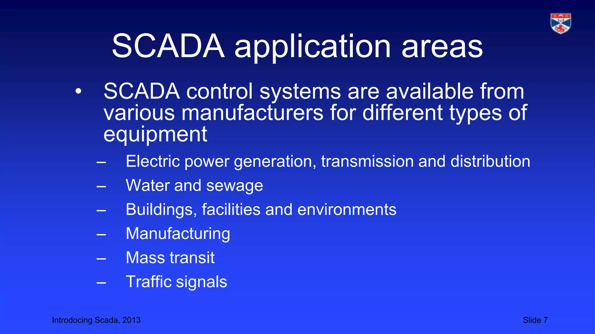 Introdocing Scada, 2013 Slide 7
SCADA application areas
• SCADA control systems are available from
various manufacturers for different types of
equipment
– Electric power generation, transmission and distribution
– Water and sewage
– Buildings, facilities and environments
– Manufacturing
– Mass transit
– Traffic signals
 