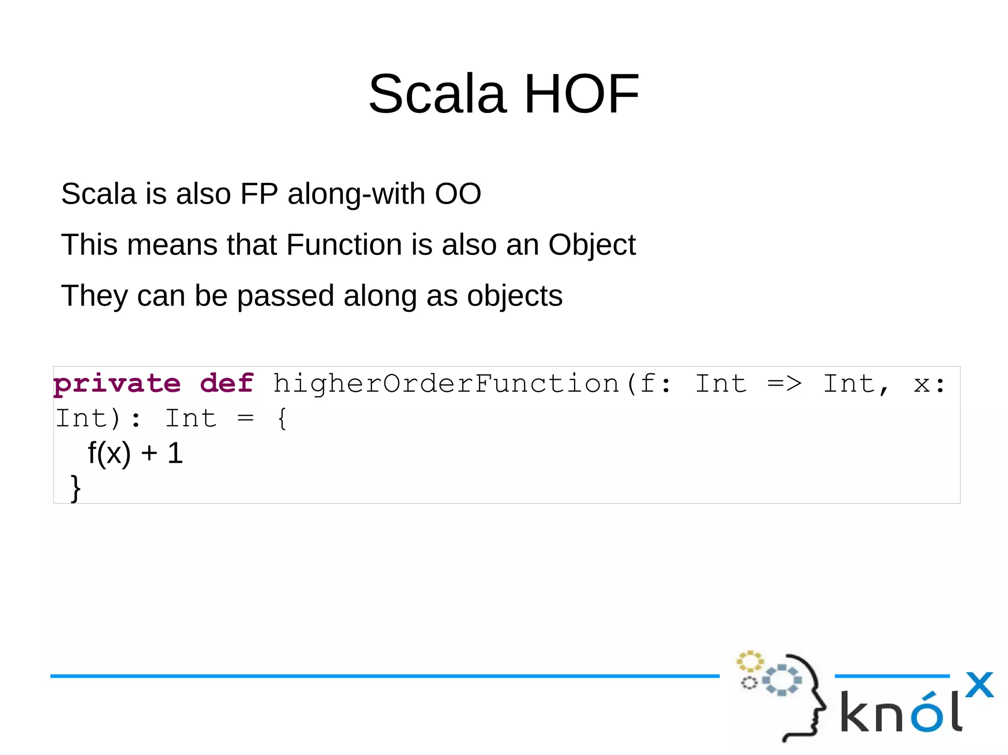 Scala HOF
Scala is also FP along-with OO
This means that Function is also an Object
They can be passed along as objects

private def higherOrderFunction(f: Int => Int, x:
Int): Int = {
   f(x) + 1
 }
 