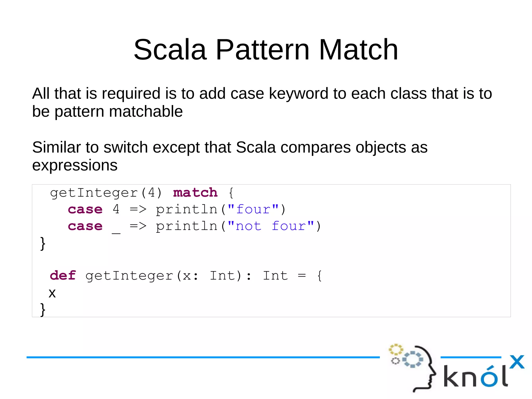 Scala Pattern Match
All that is required is to add case keyword to each class that is to
be pattern matchable

Similar to switch except that Scala compares objects as
expressions
     getInteger(4) match {
       case 4 => println("four")
       case _ => println("not four")
 }

     def getInteger(x: Int): Int = {
     x
 }
 