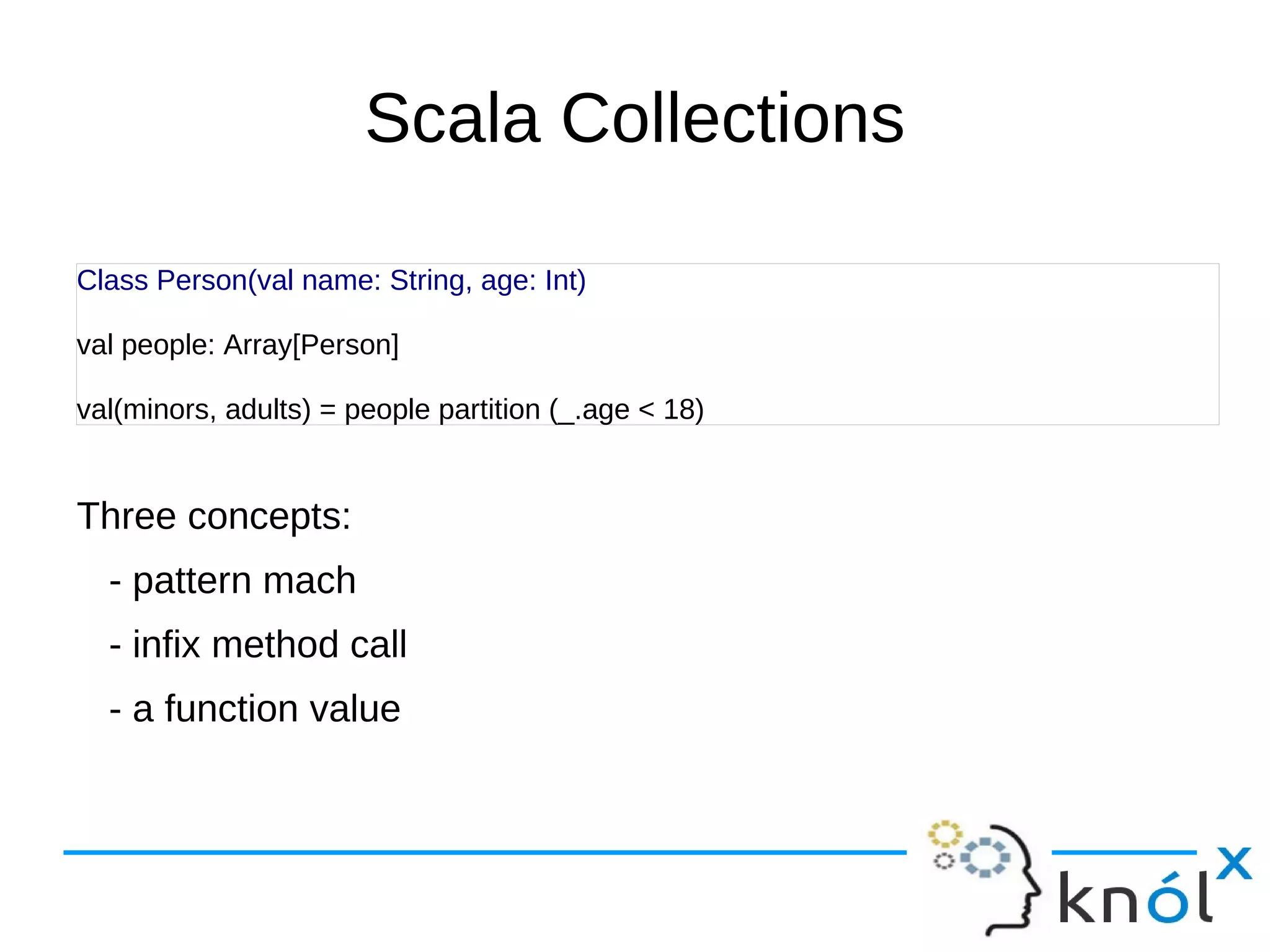 Scala Collections

Class Person(val name: String, age: Int)

val people: Array[Person]

val(minors, adults) = people partition (_.age < 18)


Three concepts:
  - pattern mach
  - infix method call
  - a function value
 