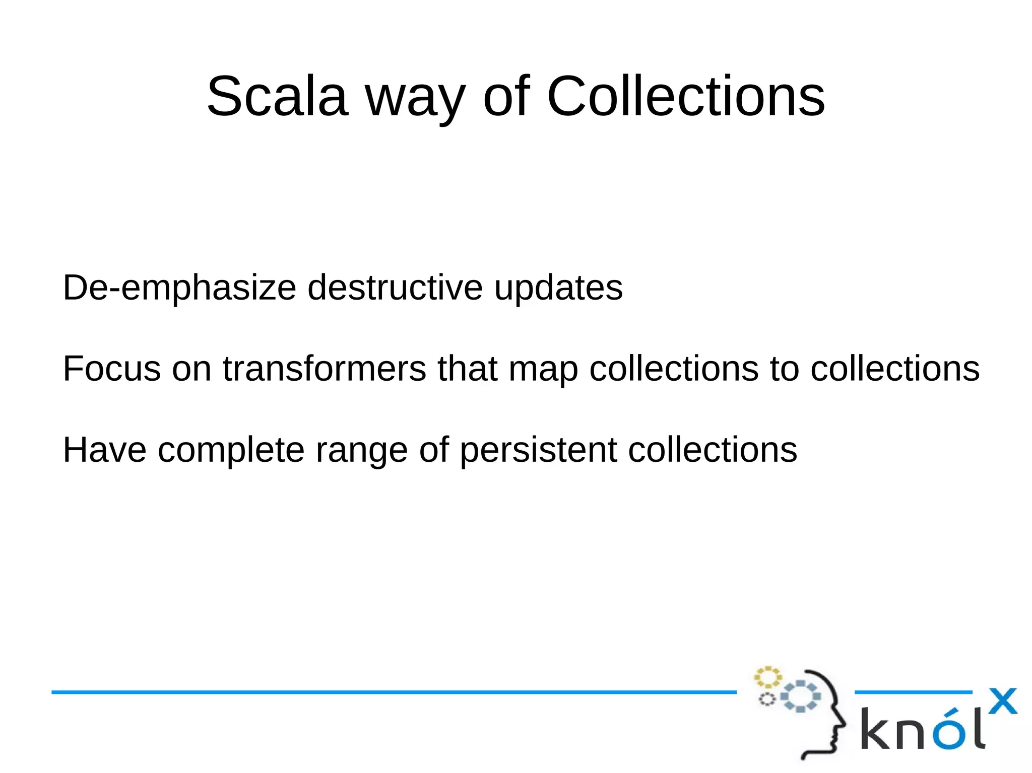 Scala way of Collections


De-emphasize destructive updates

Focus on transformers that map collections to collections

Have complete range of persistent collections
 