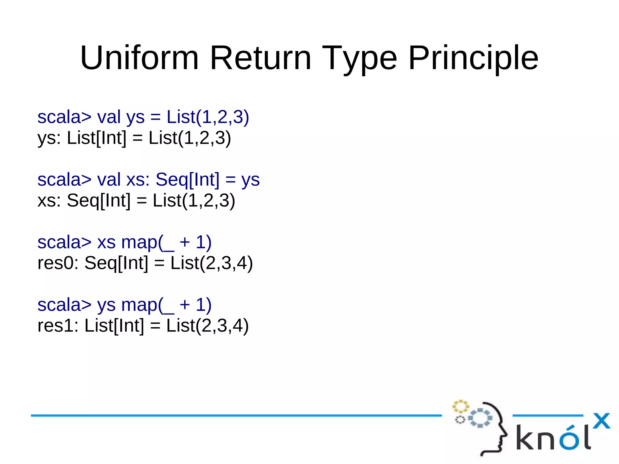 Uniform Return Type Principle
scala> val ys = List(1,2,3)
ys: List[Int] = List(1,2,3)

scala> val xs: Seq[Int] = ys
xs: Seq[Int] = List(1,2,3)

scala> xs map(_ + 1)
res0: Seq[Int] = List(2,3,4)

scala> ys map(_ + 1)
res1: List[Int] = List(2,3,4)
 