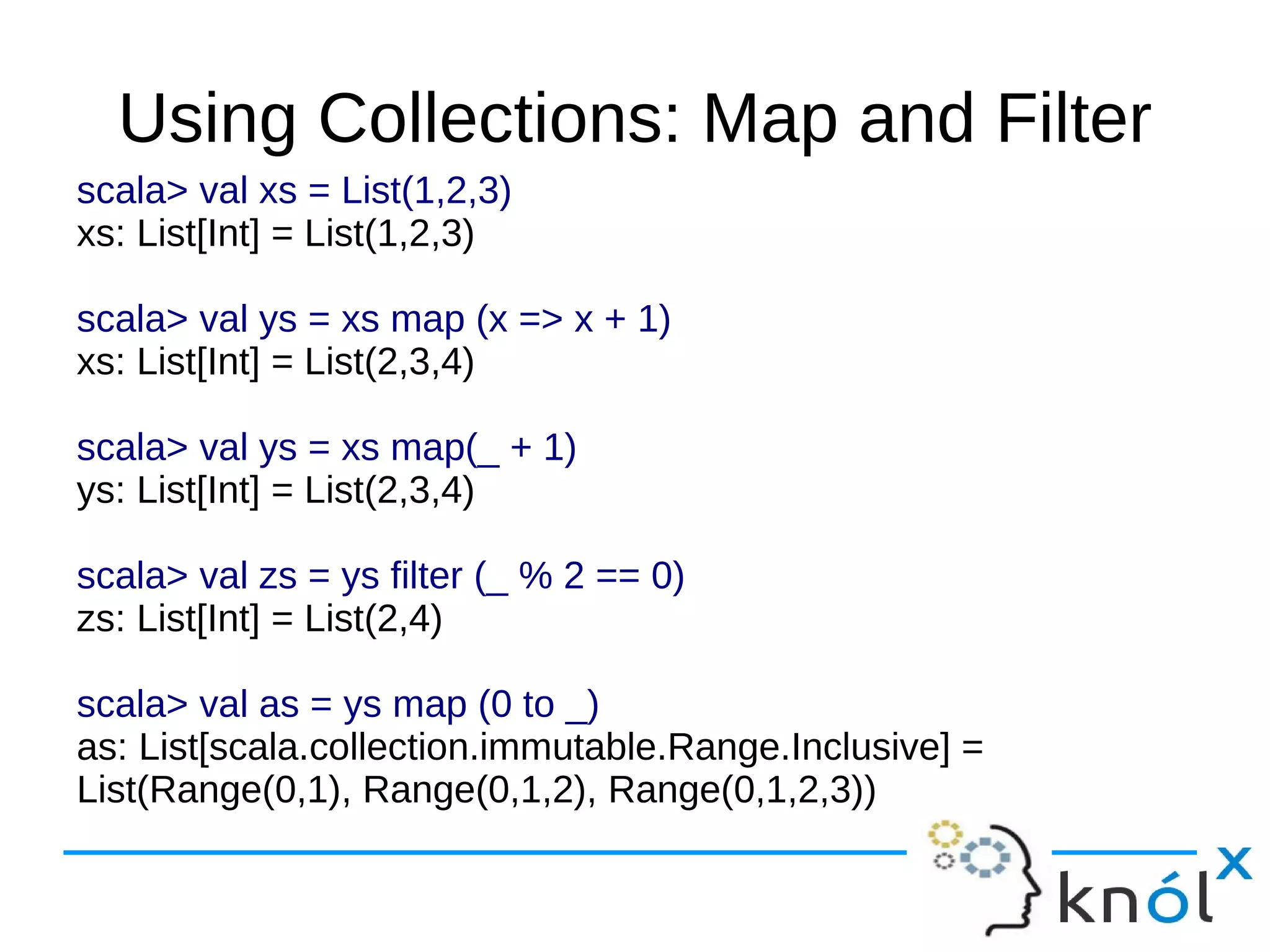 Using Collections: Map and Filter
scala> val xs = List(1,2,3)
xs: List[Int] = List(1,2,3)

scala> val ys = xs map (x => x + 1)
xs: List[Int] = List(2,3,4)

scala> val ys = xs map(_ + 1)
ys: List[Int] = List(2,3,4)

scala> val zs = ys filter (_ % 2 == 0)
zs: List[Int] = List(2,4)

scala> val as = ys map (0 to _)
as: List[scala.collection.immutable.Range.Inclusive] =
List(Range(0,1), Range(0,1,2), Range(0,1,2,3))
 