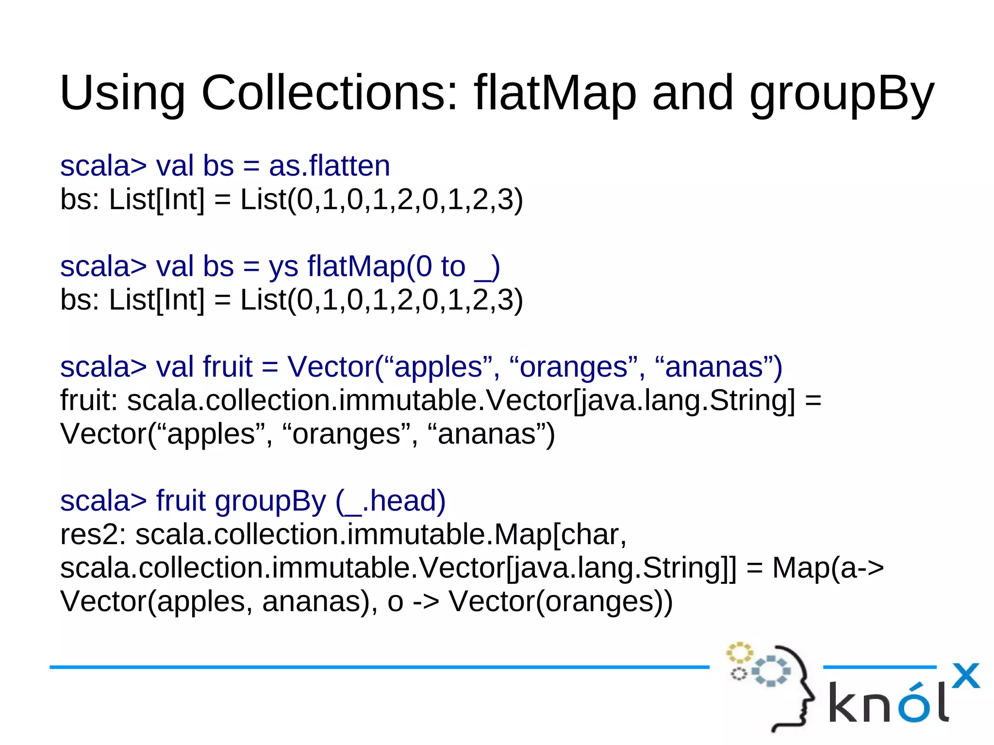 Using Collections: flatMap and groupBy
scala> val bs = as.flatten
bs: List[Int] = List(0,1,0,1,2,0,1,2,3)

scala> val bs = ys flatMap(0 to _)
bs: List[Int] = List(0,1,0,1,2,0,1,2,3)

scala> val fruit = Vector(“apples”, “oranges”, “ananas”)
fruit: scala.collection.immutable.Vector[java.lang.String] =
Vector(“apples”, “oranges”, “ananas”)

scala> fruit groupBy (_.head)
res2: scala.collection.immutable.Map[char,
scala.collection.immutable.Vector[java.lang.String]] = Map(a->
Vector(apples, ananas), o -> Vector(oranges))
 