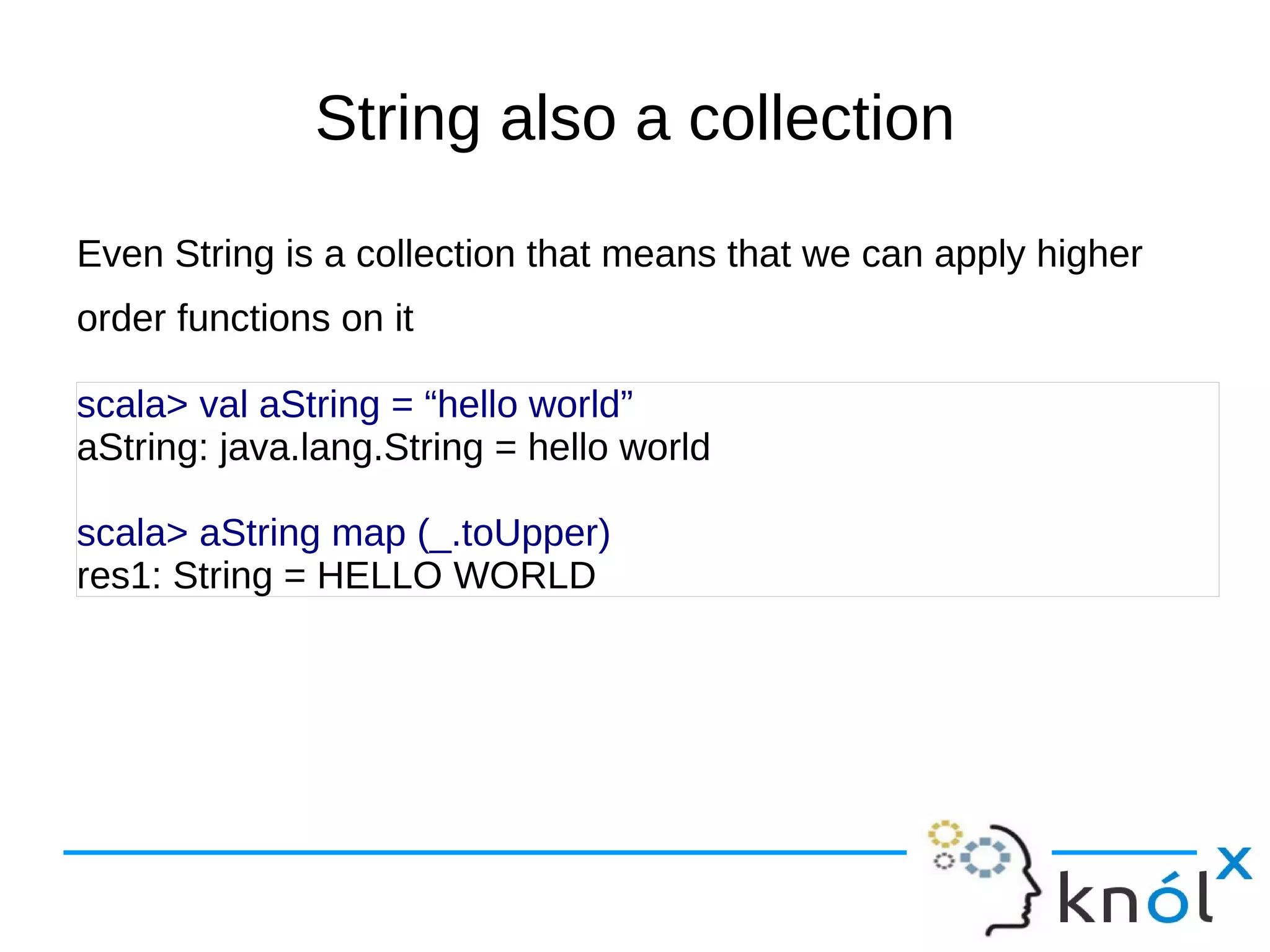 String also a collection
Even String is a collection that means that we can apply higher
order functions on it

scala> val aString = “hello world”
aString: java.lang.String = hello world

scala> aString map (_.toUpper)
res1: String = HELLO WORLD
 