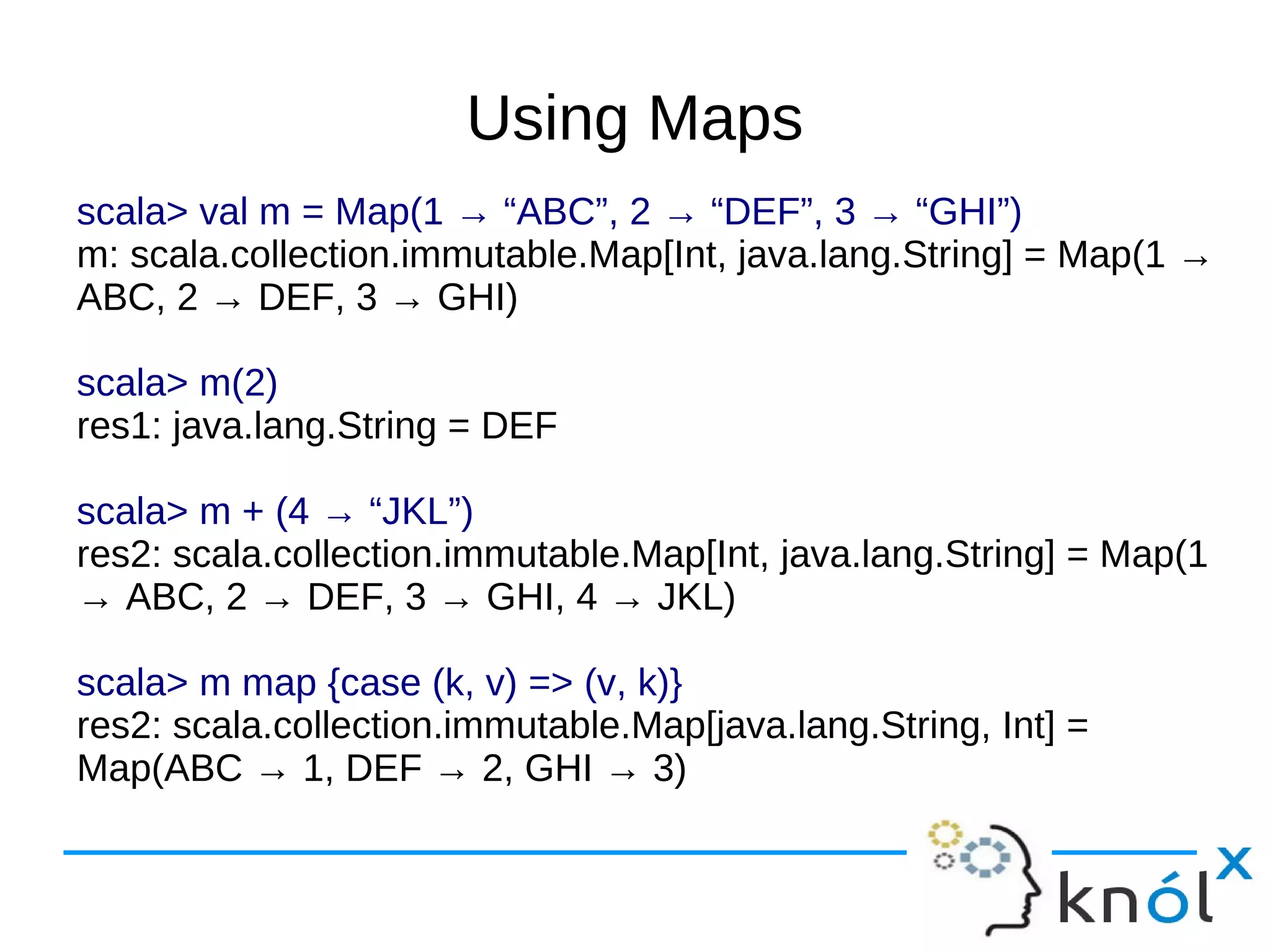 Using Maps
scala> val m = Map(1 → “ABC”, 2 → “DEF”, 3 → “GHI”)
m: scala.collection.immutable.Map[Int, java.lang.String] = Map(1 →
ABC, 2 → DEF, 3 → GHI)

scala> m(2)
res1: java.lang.String = DEF

scala> m + (4 → “JKL”)
res2: scala.collection.immutable.Map[Int, java.lang.String] = Map(1
→ ABC, 2 → DEF, 3 → GHI, 4 → JKL)

scala> m map {case (k, v) => (v, k)}
res2: scala.collection.immutable.Map[java.lang.String, Int] =
Map(ABC → 1, DEF → 2, GHI → 3)
 