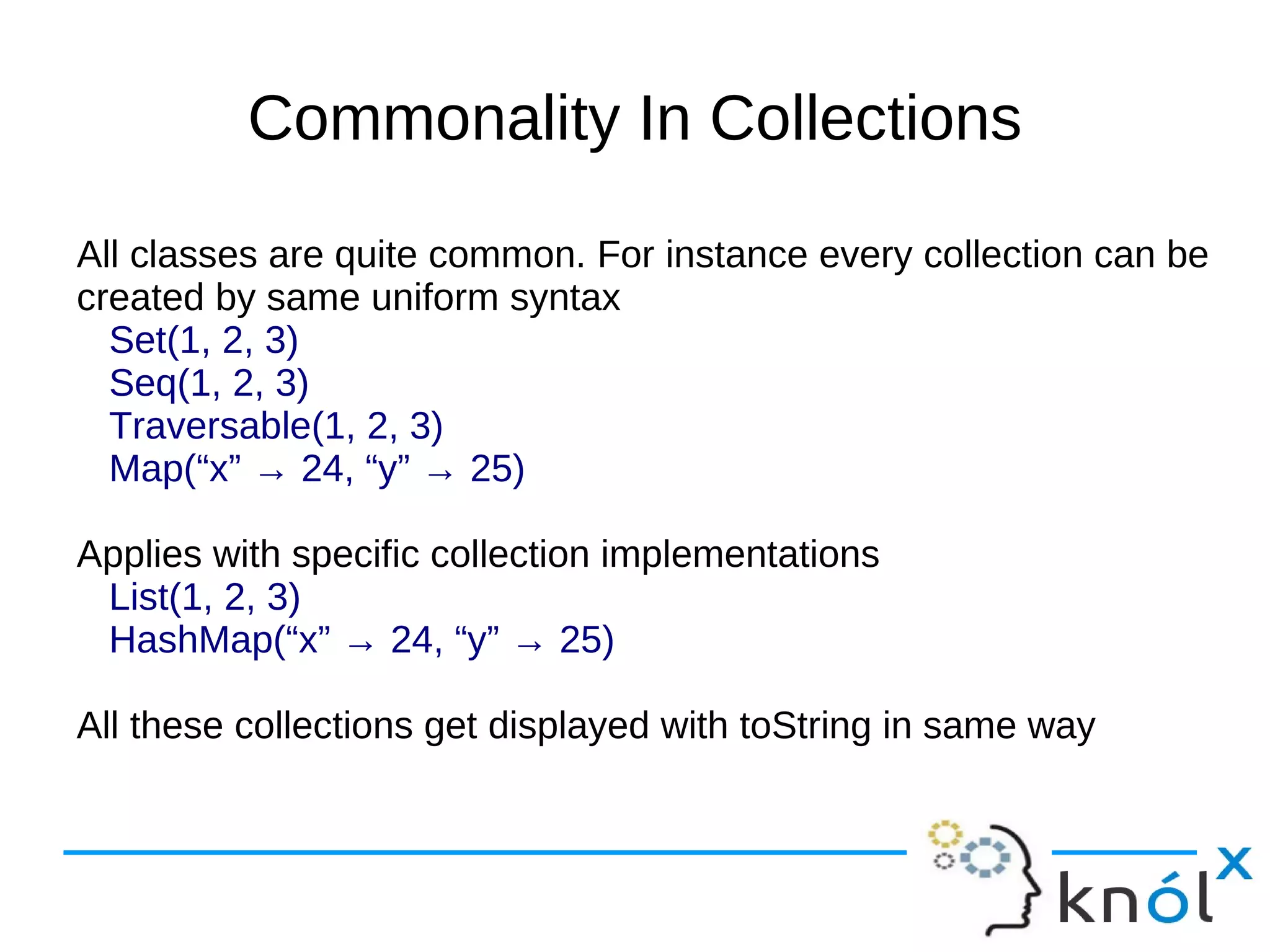 Commonality In Collections
All classes are quite common. For instance every collection can be
created by same uniform syntax
  Set(1, 2, 3)
  Seq(1, 2, 3)
  Traversable(1, 2, 3)
  Map(“x” → 24, “y” → 25)

Applies with specific collection implementations
 List(1, 2, 3)
 HashMap(“x” → 24, “y” → 25)

All these collections get displayed with toString in same way
 