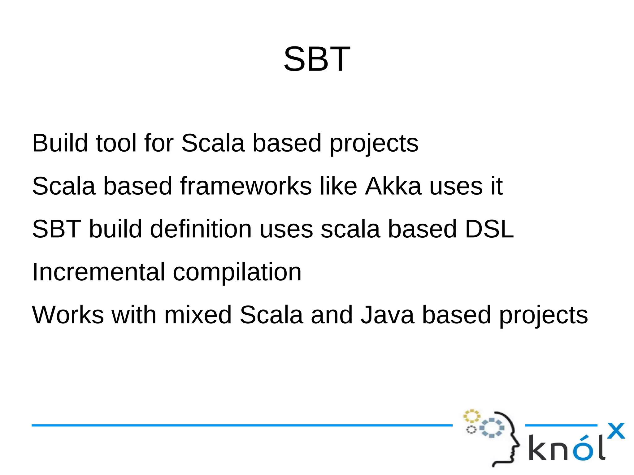 SBT

Build tool for Scala based projects
Scala based frameworks like Akka uses it
SBT build definition uses scala based DSL
Incremental compilation
Works with mixed Scala and Java based projects
 