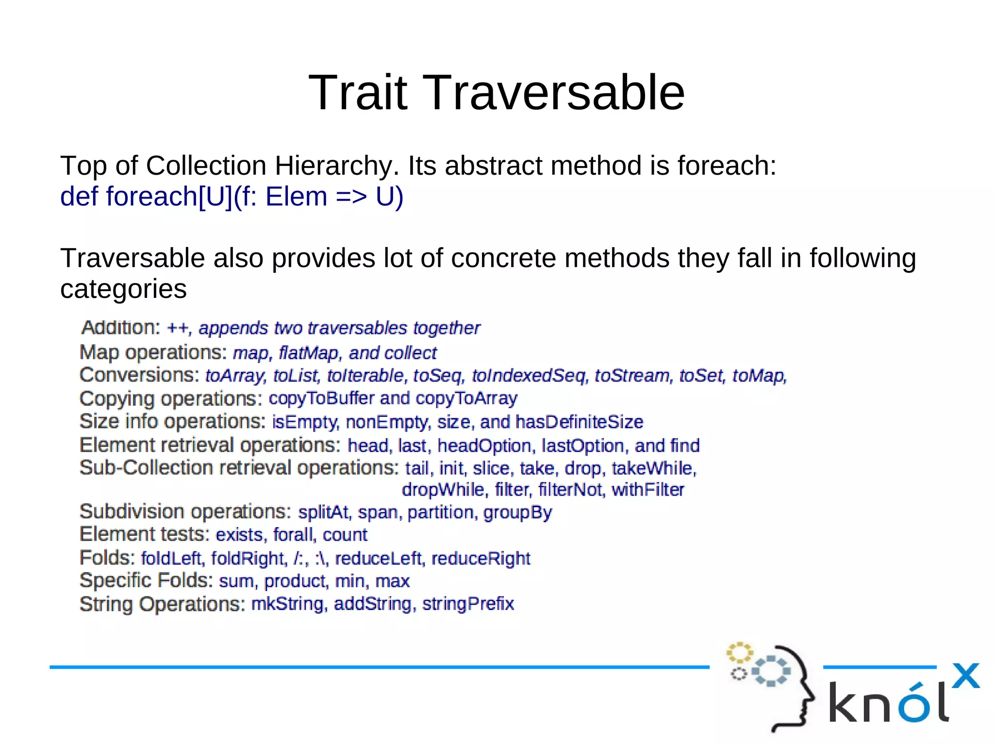 Trait Traversable
Top of Collection Hierarchy. Its abstract method is foreach:
def foreach[U](f: Elem => U)

Traversable also provides lot of concrete methods they fall in following
categories
 