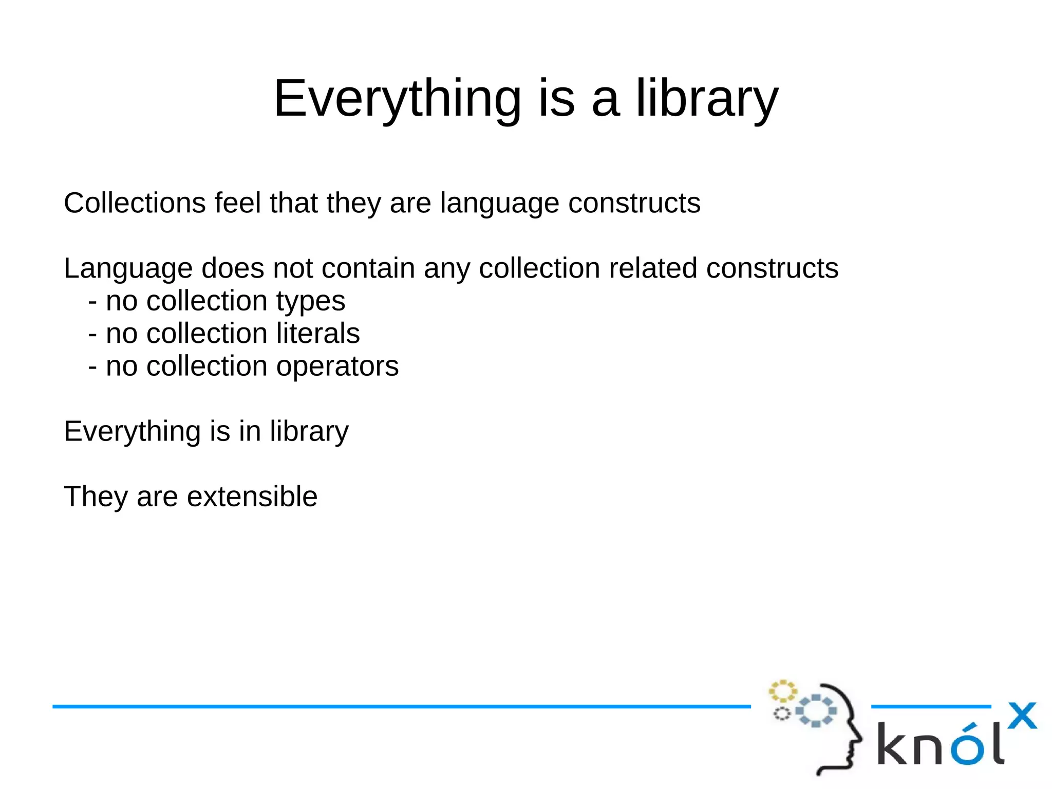 Everything is a library
Collections feel that they are language constructs

Language does not contain any collection related constructs
 - no collection types
 - no collection literals
 - no collection operators

Everything is in library

They are extensible
 