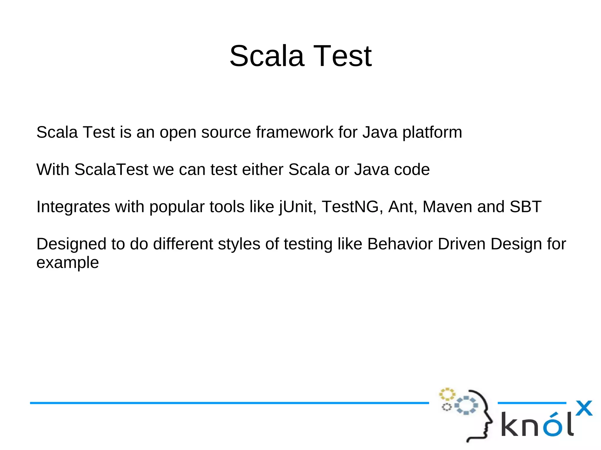 Scala Test

Scala Test is an open source framework for Java platform

With ScalaTest we can test either Scala or Java code

Integrates with popular tools like jUnit, TestNG, Ant, Maven and SBT

Designed to do different styles of testing like Behavior Driven Design for
example
 