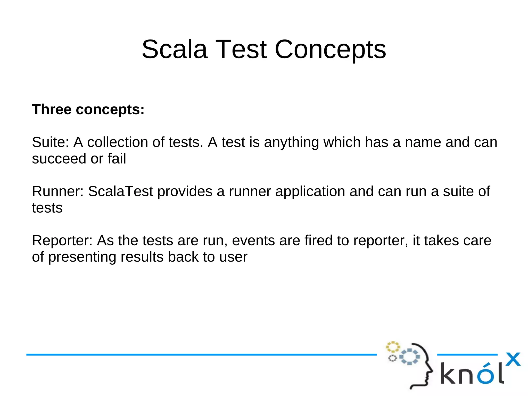 Scala Test Concepts

Three concepts:

Suite: A collection of tests. A test is anything which has a name and can
succeed or fail

Runner: ScalaTest provides a runner application and can run a suite of
tests

Reporter: As the tests are run, events are fired to reporter, it takes care
of presenting results back to user
 