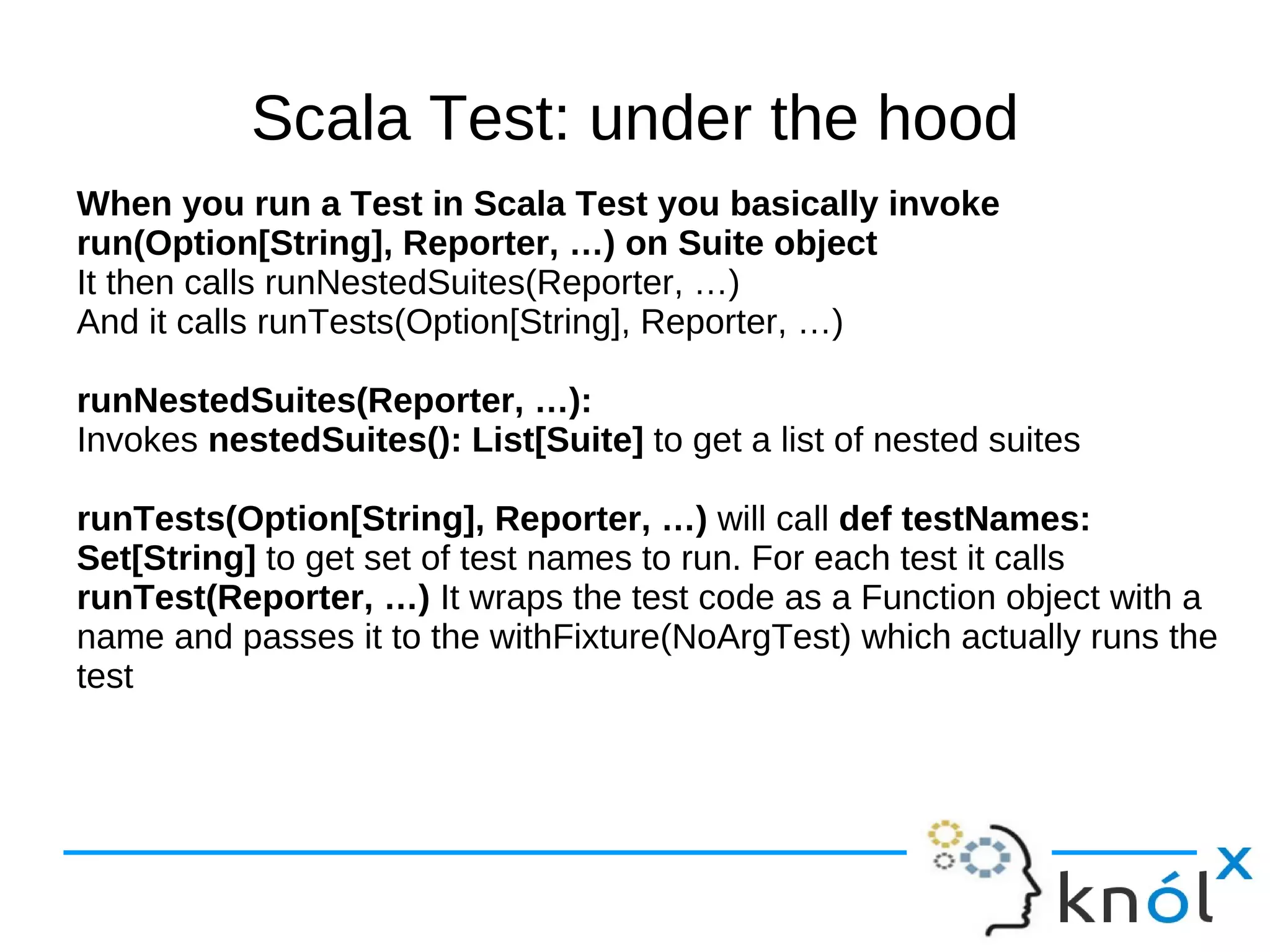 Scala Test: under the hood
When you run a Test in Scala Test you basically invoke
run(Option[String], Reporter, …) on Suite object
It then calls runNestedSuites(Reporter, …)
And it calls runTests(Option[String], Reporter, …)

runNestedSuites(Reporter, …):
Invokes nestedSuites(): List[Suite] to get a list of nested suites

runTests(Option[String], Reporter, …) will call def testNames:
Set[String] to get set of test names to run. For each test it calls
runTest(Reporter, …) It wraps the test code as a Function object with a
name and passes it to the withFixture(NoArgTest) which actually runs the
test
 