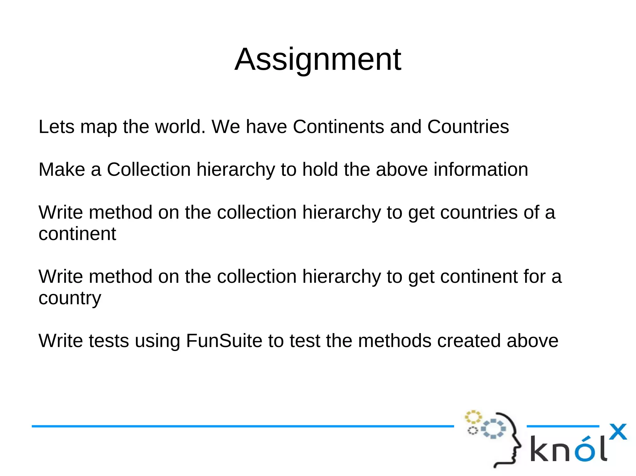 Assignment
Lets map the world. We have Continents and Countries

Make a Collection hierarchy to hold the above information

Write method on the collection hierarchy to get countries of a
continent

Write method on the collection hierarchy to get continent for a
country

Write tests using FunSuite to test the methods created above
 