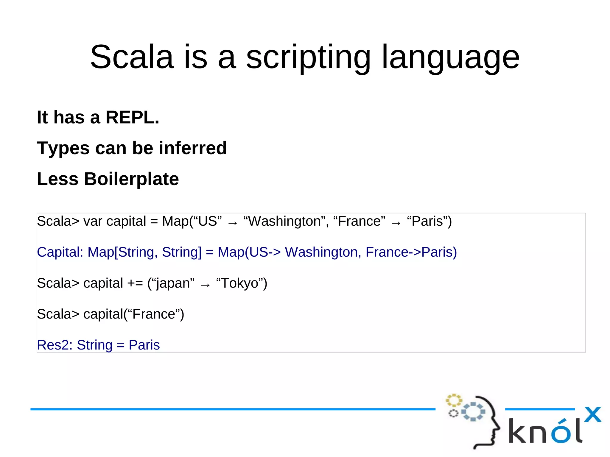 Scala is a scripting language
It has a REPL.
Types can be inferred
Less Boilerplate

Scala> var capital = Map(“US” → “Washington”, “France” → “Paris”)

Capital: Map[String, String] = Map(US-> Washington, France->Paris)

Scala> capital += (“japan” → “Tokyo”)

Scala> capital(“France”)

Res2: String = Paris
 