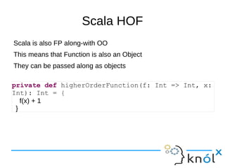 Scala HOF
Scala is also FP along-with OO
This means that Function is also an Object
They can be passed along as objects

private def higherOrderFunction(f: Int => Int, x:
Int): Int = {
   f(x) + 1
 }
 