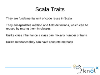 Scala Traits
They are fundamental unit of code reuse in Scala

They encapsulates method and field definitions, which can be
reused by mixing them in classes

Unlike class inheritance a class can mix any number of traits

Unlike Interfaces they can have concrete methods
 