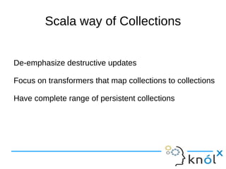 Scala way of Collections


De-emphasize destructive updates

Focus on transformers that map collections to collections

Have complete range of persistent collections
 