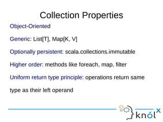 Collection Properties
Object-Oriented

Generic: List[T], Map[K, V]

Optionally persistent: scala.collections.immutable

Higher order: methods like foreach, map, filter

Uniform return type principle: operations return same

type as their left operand
 