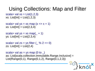 Using Collections: Map and Filter
scala> val xs = List(1,2,3)
xs: List[Int] = List(1,2,3)

scala> val ys = xs map (x => x + 1)
xs: List[Int] = List(2,3,4)

scala> val ys = xs map(_ + 1)
ys: List[Int] = List(2,3,4)

scala> val zs = ys filter (_ % 2 == 0)
zs: List[Int] = List(2,4)

scala> val as = ys map (0 to _)
as: List[scala.collection.immutable.Range.Inclusive] =
List(Range(0,1), Range(0,1,2), Range(0,1,2,3))
 