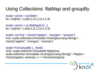 Using Collections: flatMap and groupBy
scala> val bs = as.flatten
bs: List[Int] = List(0,1,0,1,2,0,1,2,3)

scala> val bs = ys flatMap(0 to _)
bs: List[Int] = List(0,1,0,1,2,0,1,2,3)

scala> val fruit = Vector(“apples”, “oranges”, “ananas”)
fruit: scala.collection.immutable.Vector[java.lang.String] =
Vector(“apples”, “oranges”, “ananas”)

scala> fruit groupBy (_.head)
res2: scala.collection.immutable.Map[char,
scala.collection.immutable.Vector[java.lang.String]] = Map(a->
Vector(apples, ananas), o -> Vector(oranges))
 