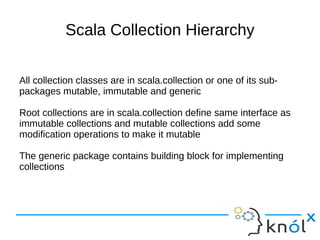 Scala Collection Hierarchy

All collection classes are in scala.collection or one of its sub-
packages mutable, immutable and generic

Root collections are in scala.collection define same interface as
immutable collections and mutable collections add some
modification operations to make it mutable

The generic package contains building block for implementing
collections
 