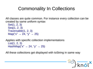 Commonality In Collections
All classes are quite common. For instance every collection can be
created by same uniform syntax
  Set(1, 2, 3)
  Seq(1, 2, 3)
  Traversable(1, 2, 3)
  Map(“x” → 24, “y” → 25)

Applies with specific collection implementations
 List(1, 2, 3)
 HashMap(“x” → 24, “y” → 25)

All these collections get displayed with toString in same way
 