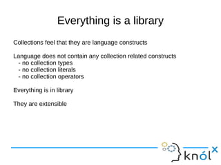 Everything is a library
Collections feel that they are language constructs

Language does not contain any collection related constructs
 - no collection types
 - no collection literals
 - no collection operators

Everything is in library

They are extensible
 