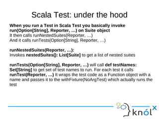 Scala Test: under the hood
When you run a Test in Scala Test you basically invoke
run(Option[String], Reporter, …) on Suite object
It then calls runNestedSuites(Reporter, …)
And it calls runTests(Option[String], Reporter, …)

runNestedSuites(Reporter, …):
Invokes nestedSuites(): List[Suite] to get a list of nested suites

runTests(Option[String], Reporter, …) will call def testNames:
Set[String] to get set of test names to run. For each test it calls
runTest(Reporter, …) It wraps the test code as a Function object with a
name and passes it to the withFixture(NoArgTest) which actually runs the
test
 