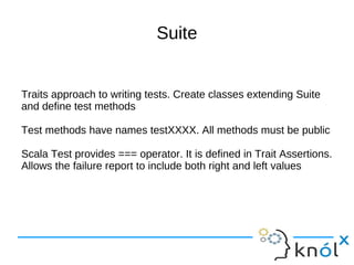 Suite


Traits approach to writing tests. Create classes extending Suite
and define test methods

Test methods have names testXXXX. All methods must be public

Scala Test provides === operator. It is defined in Trait Assertions.
Allows the failure report to include both right and left values
 