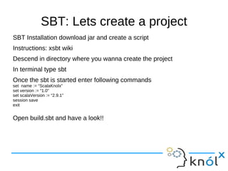 SBT: Lets create a project
SBT Installation download jar and create a script
Instructions: xsbt wiki
Descend in directory where you wanna create the project
In terminal type sbt
Once the sbt is started enter following commands
set name := “ScalaKnolx”
set version := “1.0”
set scalaVersion := “2.9.1”
session save
exit


Open build.sbt and have a look!!
 