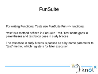 FunSuite


For writing Functional Tests use FunSuite Fun => functional

“test” is a method defined in FunSuite Trait. Test name goes in
parentheses and test body goes in curly braces

The test code in curly braces is passed as a by-name parameter to
“test” method which registers for later execution
 