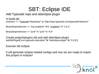 SBT: Eclipse IDE
Add Typesafe repo and sbteclipse plugin
In build.sbt
resolvers += "Typesafe Repository" at "http://repo.typesafe.com/typesafe/releases/"

libraryDependencies += "org.scalatest" %% "scalatest" % "1.6.1"

libraryDependencies += "junit" % "junit" % "4.9"

Create project/plugins.sbt and add sbteclipse plugin
addSbtPlugin("com.typesafe.sbteclipse" % "sbteclipse-plugin" % "2.0.0")

Execute sbt eclipse

It will generate eclipse related configs and now we are ready to import
this project in eclipse!!
 