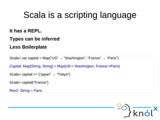 Scala is a scripting language
It has a REPL.
Types can be inferred
Less Boilerplate

Scala> var capital = Map(“US” → “Washington”, “France” → “Paris”)

Capital: Map[String, String] = Map(US-> Washington, France->Paris)

Scala> capital += (“japan” → “Tokyo”)

Scala> capital(“France”)

Res2: String = Paris
 