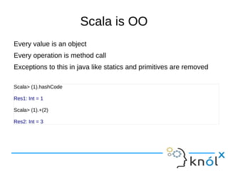 Scala is OO
Every value is an object
Every operation is method call
Exceptions to this in java like statics and primitives are removed

Scala> (1).hashCode

Res1: Int = 1

Scala> (1).+(2)

Res2: Int = 3
 