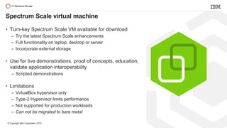 © Copyright IBM Corporation 2015
Spectrum Scale virtual machine
• Turn-key Spectrum Scale VM available for download
– Try the latest Spectrum Scale enhancements
– Full functionality on laptop, desktop or server
– Incorporate external storage
• Use for live demonstrations, proof of concepts, education,
validate application interoperability
– Scripted demonstrations
• Limitations
– VirtualBox hypervisor only
– Type-2 Hypervisor limits performance
– Not supported for production workloads
– Can not be migrated to bare metal
 
