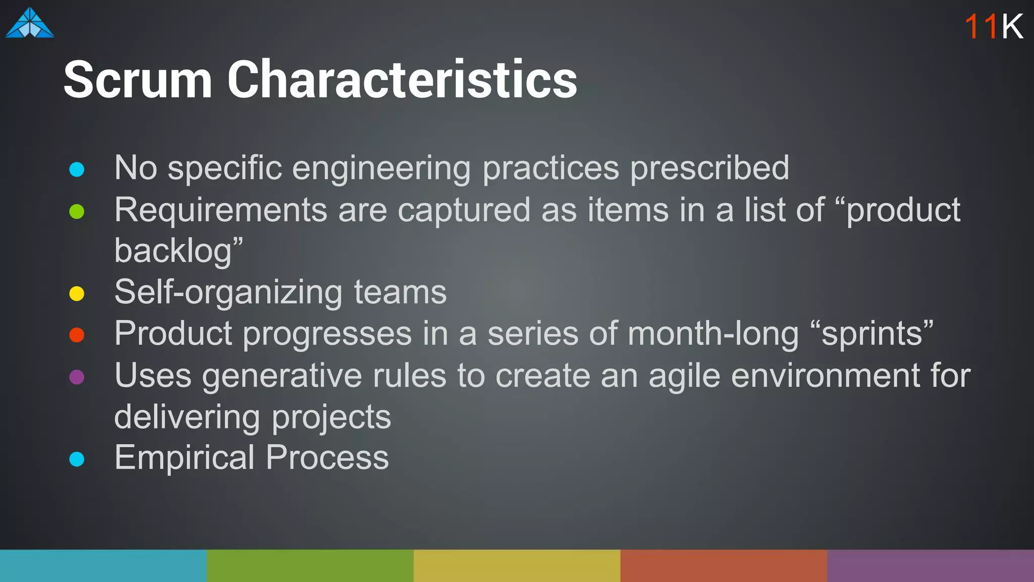 Scrum Characteristics
● No specific engineering practices prescribed
● Requirements are captured as items in a list of “product
backlog”
● Self-organizing teams
● Product progresses in a series of month-long “sprints”
● Uses generative rules to create an agile environment for
delivering projects
● Empirical Process
11K
 
