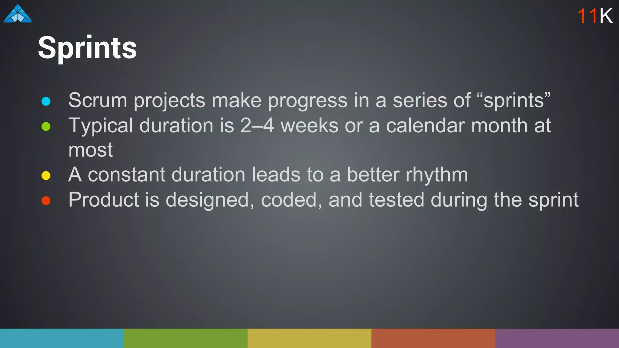Sprints
● Scrum projects make progress in a series of “sprints”
● Typical duration is 2–4 weeks or a calendar month at
most
● A constant duration leads to a better rhythm
● Product is designed, coded, and tested during the sprint
11K
 