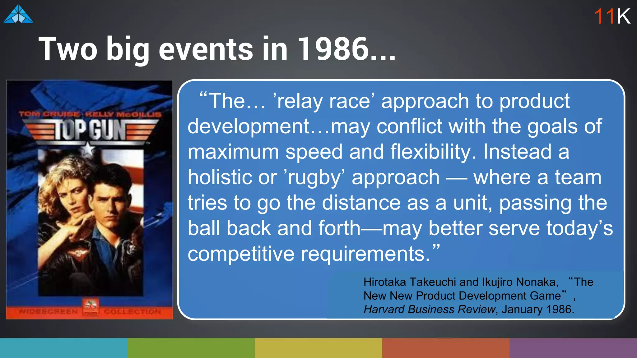 Two big events in 1986...
“The… ’relay race’ approach to product
development…may conflict with the goals of
maximum speed and flexibility. Instead a
holistic or ’rugby’ approach — where a team
tries to go the distance as a unit, passing the
ball back and forth—may better serve today’s
competitive requirements.”
Hirotaka Takeuchi and Ikujiro Nonaka, “The
New New Product Development Game”,
Harvard Business Review, January 1986.
11K
 