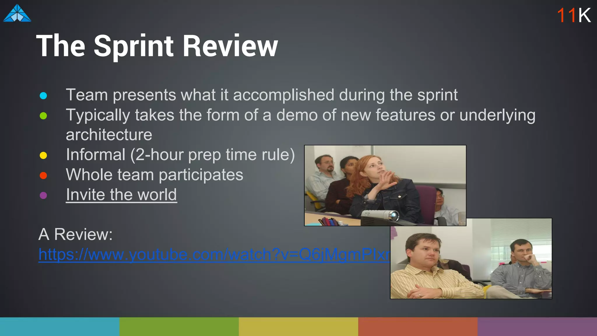 The Sprint Review
● Team presents what it accomplished during the sprint
● Typically takes the form of a demo of new features or underlying
architecture
● Informal (2-hour prep time rule)
● Whole team participates
● Invite the world
A Review:
https://www.youtube.com/watch?v=Q6jMgmPIxmk
11K
 