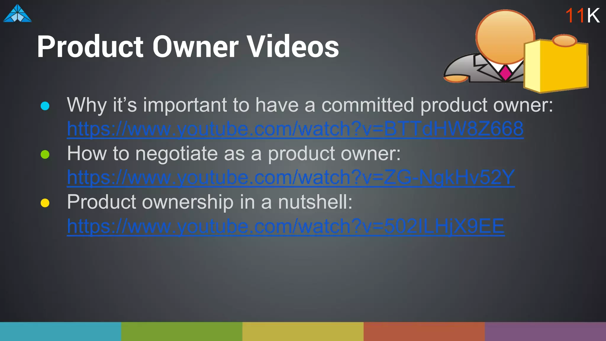 Product Owner Videos
● Why it’s important to have a committed product owner:
https://www.youtube.com/watch?v=BTTdHW8Z668
● How to negotiate as a product owner:
https://www.youtube.com/watch?v=ZG-NgkHv52Y
● Product ownership in a nutshell:
https://www.youtube.com/watch?v=502ILHjX9EE
11K
 