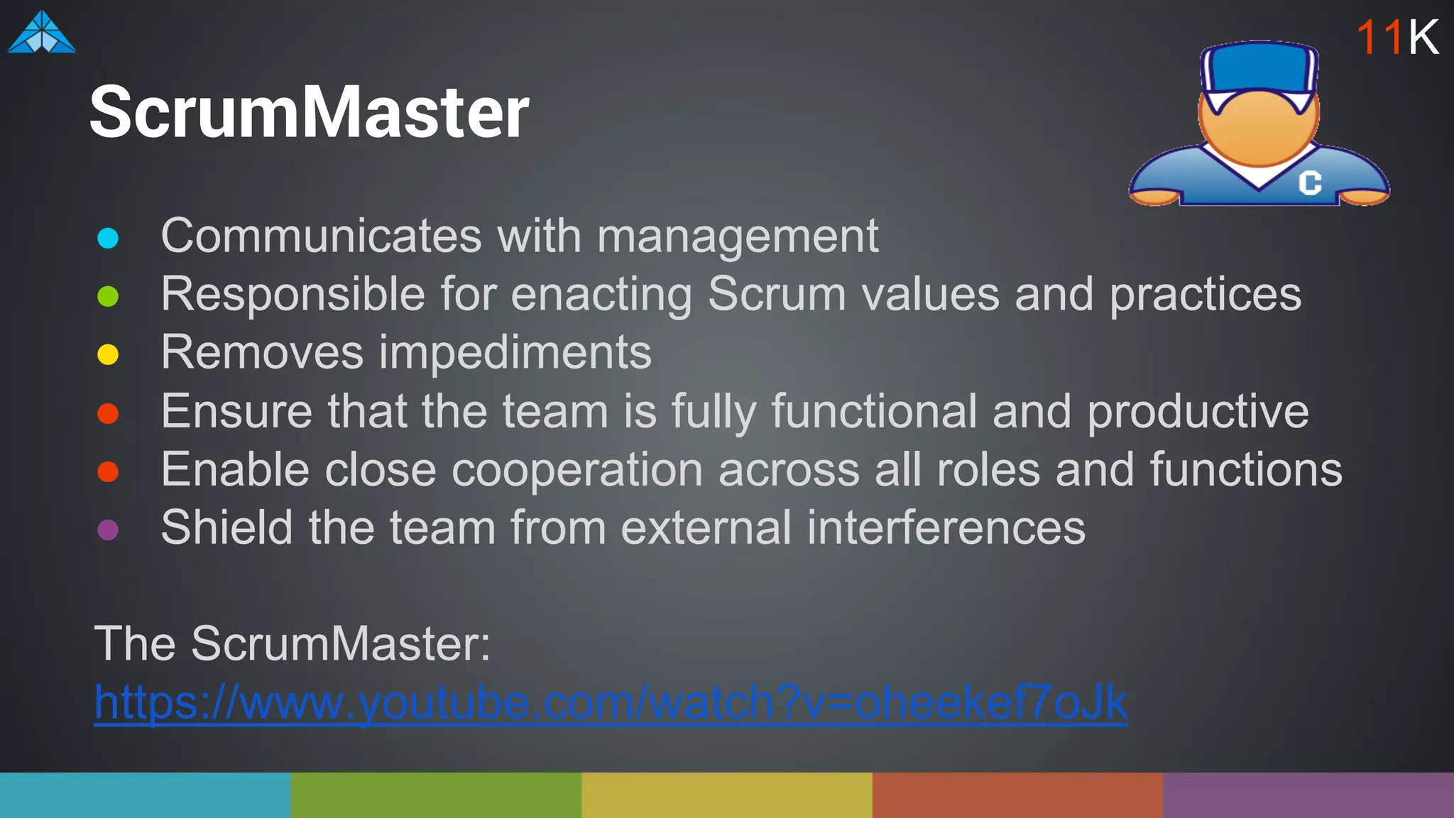 ScrumMaster
● Communicates with management
● Responsible for enacting Scrum values and practices
● Removes impediments
● Ensure that the team is fully functional and productive
● Enable close cooperation across all roles and functions
● Shield the team from external interferences
The ScrumMaster:
https://www.youtube.com/watch?v=oheekef7oJk
11K
 