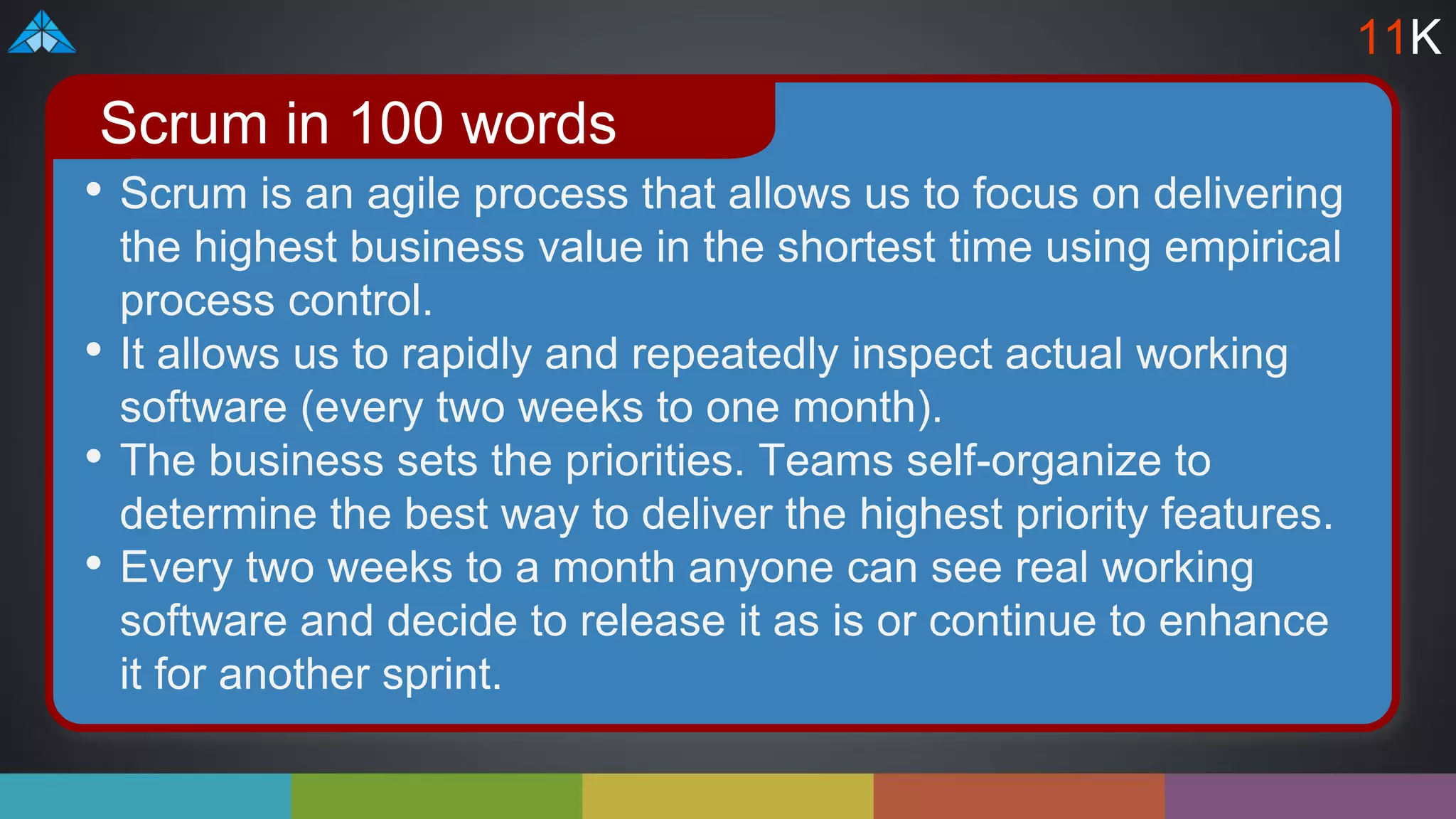 • Scrum is an agile process that allows us to focus on delivering
the highest business value in the shortest time using empirical
process control.
• It allows us to rapidly and repeatedly inspect actual working
software (every two weeks to one month).
• The business sets the priorities. Teams self-organize to
determine the best way to deliver the highest priority features.
• Every two weeks to a month anyone can see real working
software and decide to release it as is or continue to enhance
it for another sprint.
Scrum in 100 words
11K
 