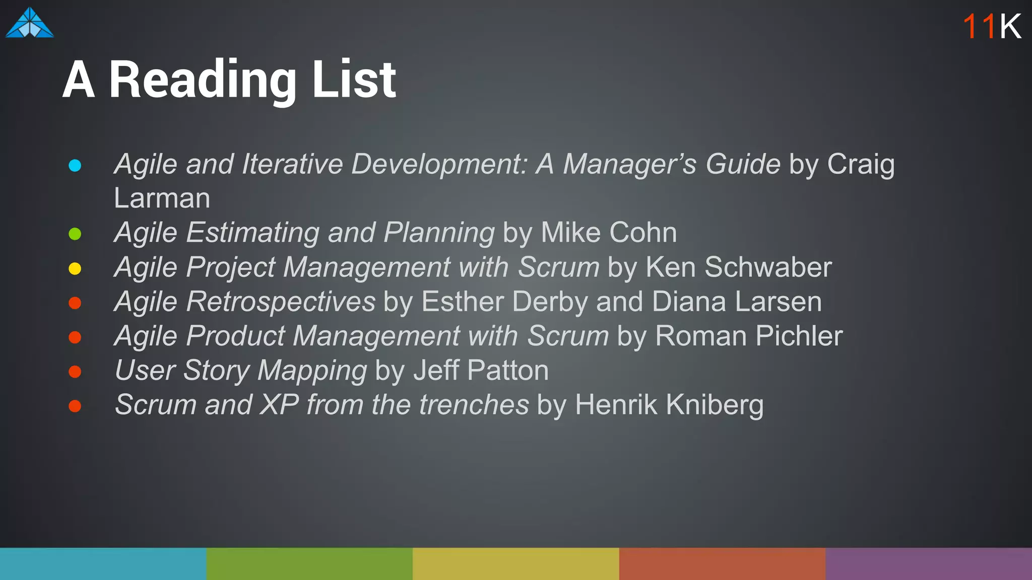 A Reading List
● Agile and Iterative Development: A Manager’s Guide by Craig
Larman
● Agile Estimating and Planning by Mike Cohn
● Agile Project Management with Scrum by Ken Schwaber
● Agile Retrospectives by Esther Derby and Diana Larsen
● Agile Product Management with Scrum by Roman Pichler
● User Story Mapping by Jeff Patton
● Scrum and XP from the trenches by Henrik Kniberg
11K
 