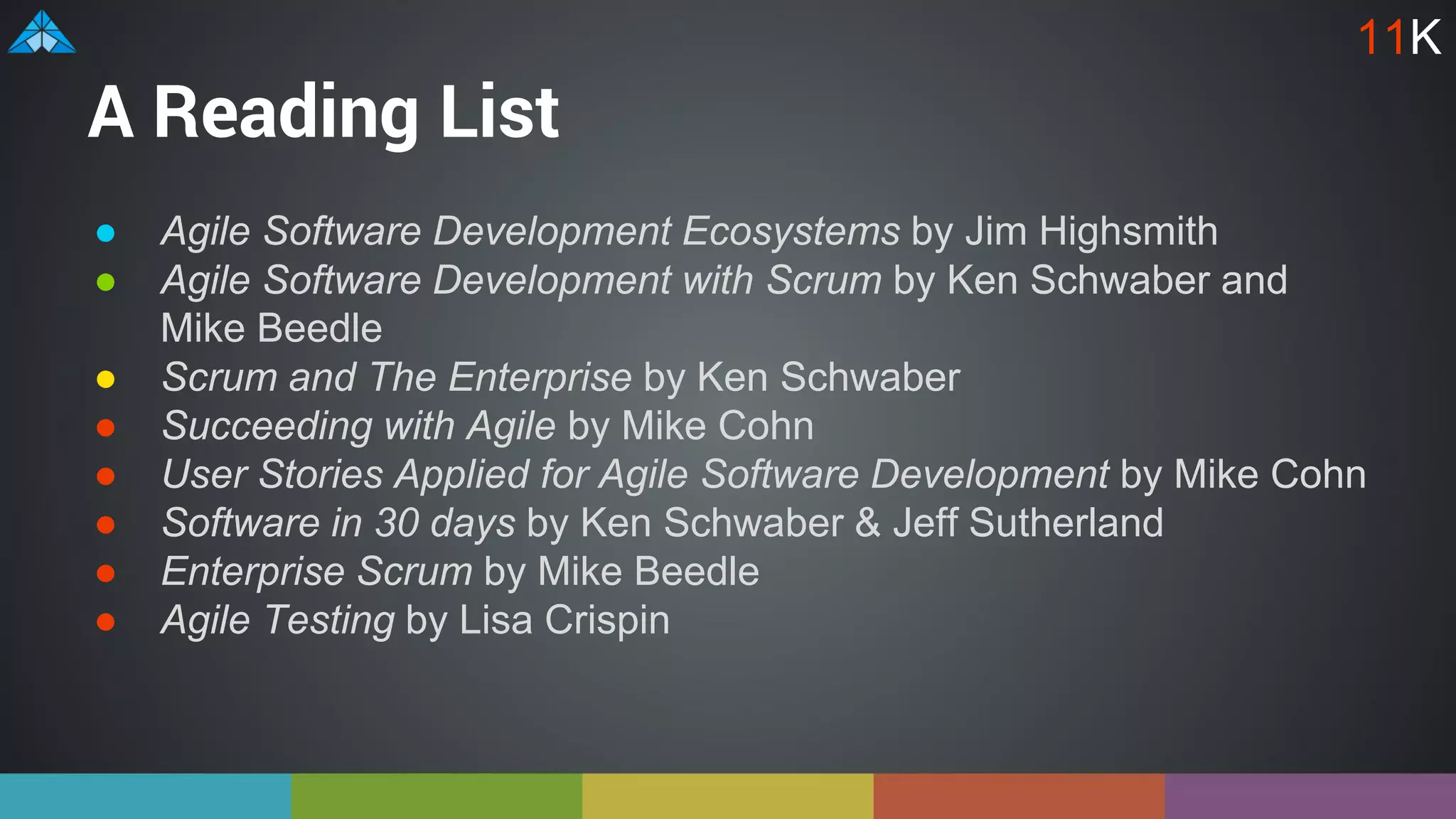 A Reading List
● Agile Software Development Ecosystems by Jim Highsmith
● Agile Software Development with Scrum by Ken Schwaber and
Mike Beedle
● Scrum and The Enterprise by Ken Schwaber
● Succeeding with Agile by Mike Cohn
● User Stories Applied for Agile Software Development by Mike Cohn
● Software in 30 days by Ken Schwaber & Jeff Sutherland
● Enterprise Scrum by Mike Beedle
● Agile Testing by Lisa Crispin
11K
 