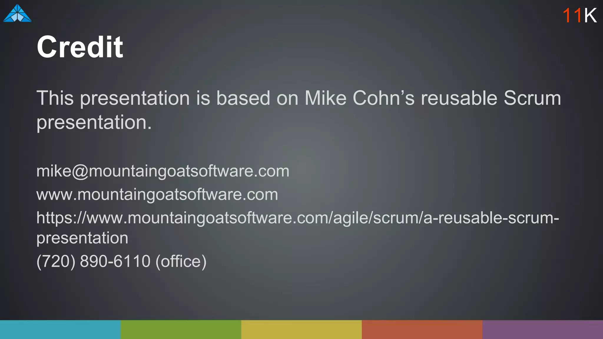 Credit
This presentation is based on Mike Cohn’s reusable Scrum
presentation.
mike@mountaingoatsoftware.com
www.mountaingoatsoftware.com
https://www.mountaingoatsoftware.com/agile/scrum/a-reusable-scrum-
presentation
(720) 890-6110 (office)
11K
 