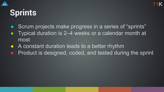 Sprints
● Scrum projects make progress in a series of “sprints”
● Typical duration is 2–4 weeks or a calendar month at
most
● A constant duration leads to a better rhythm
● Product is designed, coded, and tested during the sprint
11K
 
